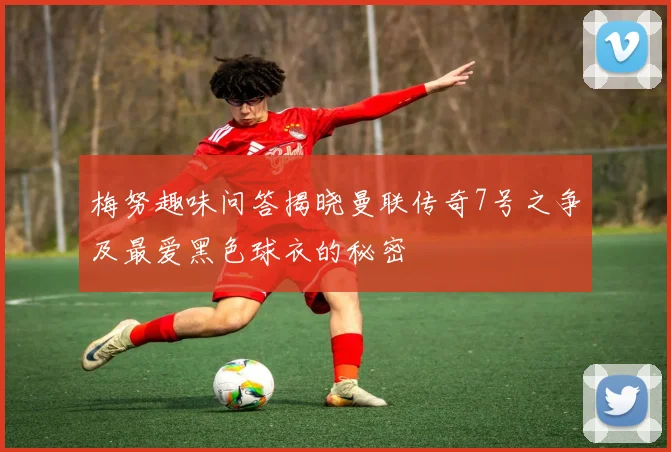 梅努趣味问答揭晓曼联传奇7号之争及最爱黑色球衣的秘密