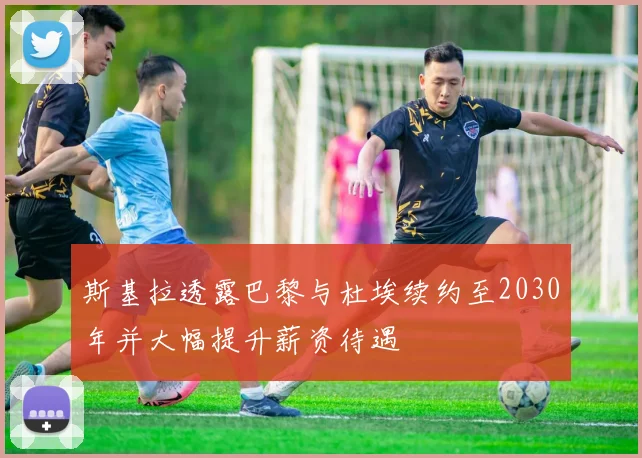 斯基拉透露巴黎与杜埃续约至2030年并大幅提升薪资待遇