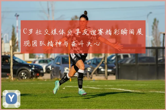 C罗社交媒体分享友谊赛精彩瞬间展现团队精神与奋斗决心