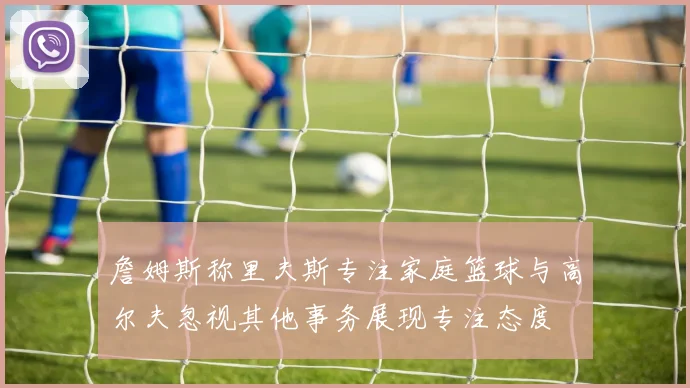 詹姆斯称里夫斯专注家庭篮球与高尔夫忽视其他事务展现专注态度