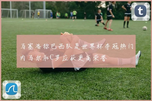 马塞洛称巴西队是世界杯夺冠热门内马尔和C罗应获更高荣誉