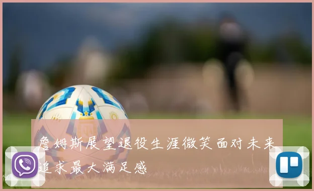 詹姆斯展望退役生涯微笑面对未来追求最大满足感