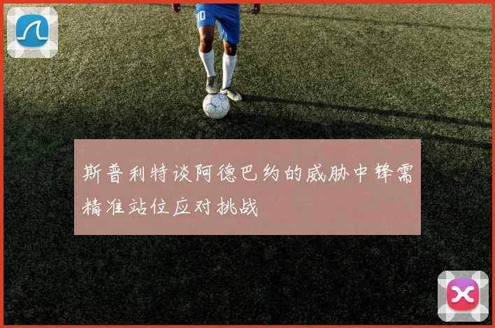 斯普利特谈阿德巴约的威胁中锋需精准站位应对挑战