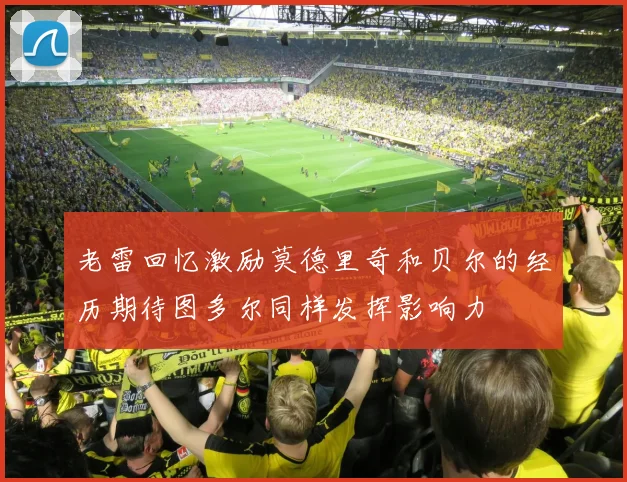 老雷回忆激励莫德里奇和贝尔的经历期待图多尔同样发挥影响力