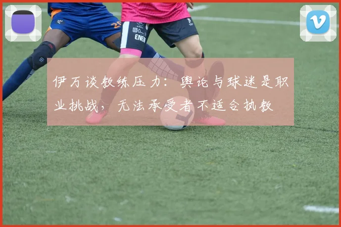伊万谈教练压力：舆论与球迷是职业挑战，无法承受者不适合执教