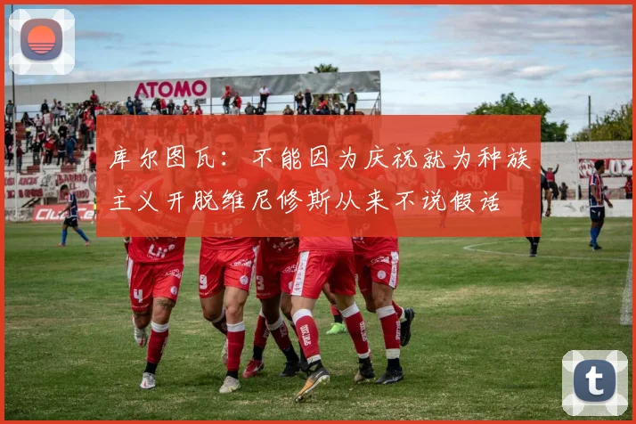 库尔图瓦：不能因为庆祝就为种族主义开脱维尼修斯从来不说假话
