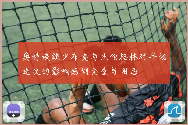 奥特谈缺少布克与杰伦格林对半场进攻的影响感到无奈与困惑