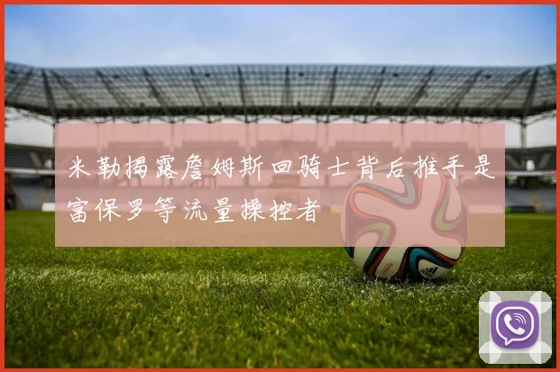 米勒揭露詹姆斯回骑士背后推手是富保罗等流量操控者