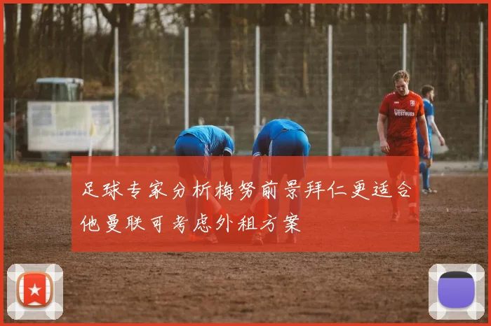 足球专家分析梅努前景拜仁更适合他曼联可考虑外租方案