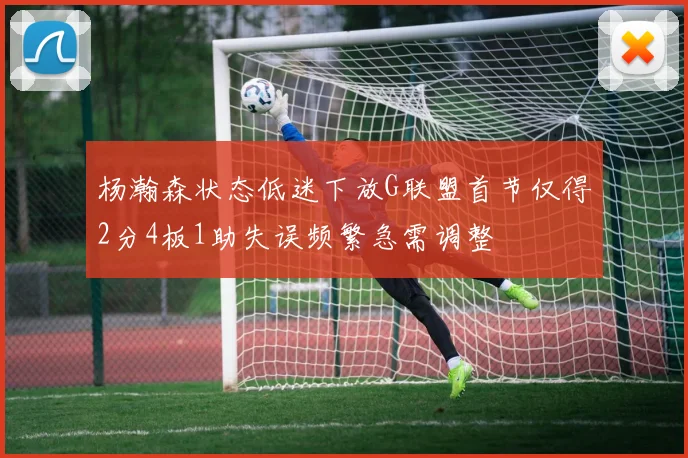 杨瀚森状态低迷下放G联盟首节仅得2分4板1助失误频繁急需调整