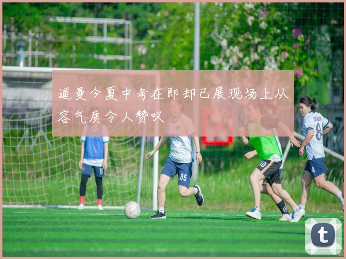 道曼今夏中考在即却已展现场上从容气质令人赞叹