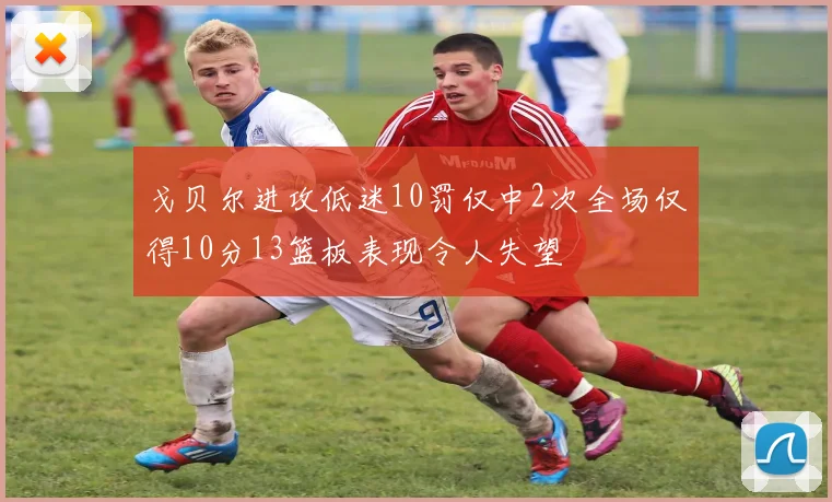 戈贝尔进攻低迷10罚仅中2次全场仅得10分13篮板表现令人失望