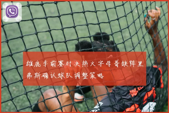 雄鹿季前赛对决热火字母哥缺阵里弗斯确认球队调整策略