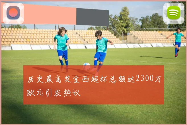 历史最高奖金西超杯总额达2300万欧元引发热议
