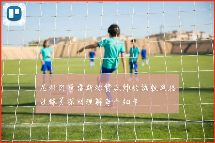 尼科冈萨雷斯称赞瓜帅的执教风格让球员深刻理解每个细节