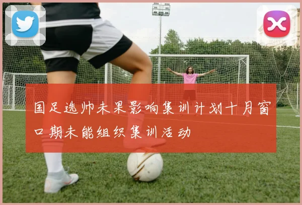 国足选帅未果影响集训计划十月窗口期未能组织集训活动