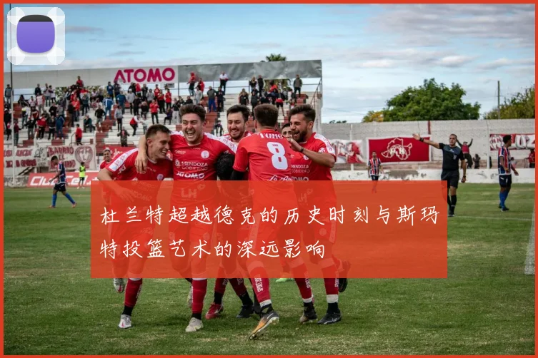 杜兰特超越德克的历史时刻与斯玛特投篮艺术的深远影响