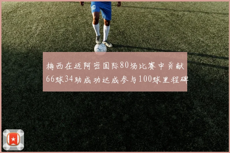 梅西在迈阿密国际80场比赛中贡献66球34助成功达成参与100球里程碑