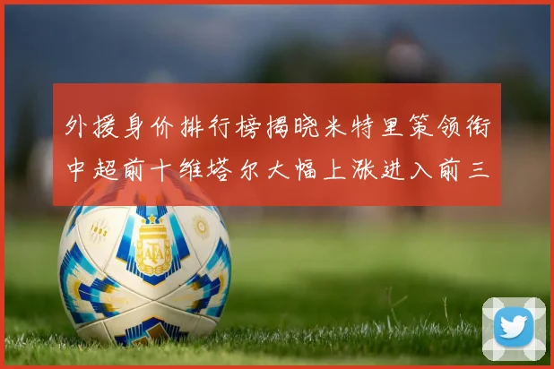 外援身价排行榜揭晓米特里策领衔中超前十维塔尔大幅上涨进入前三