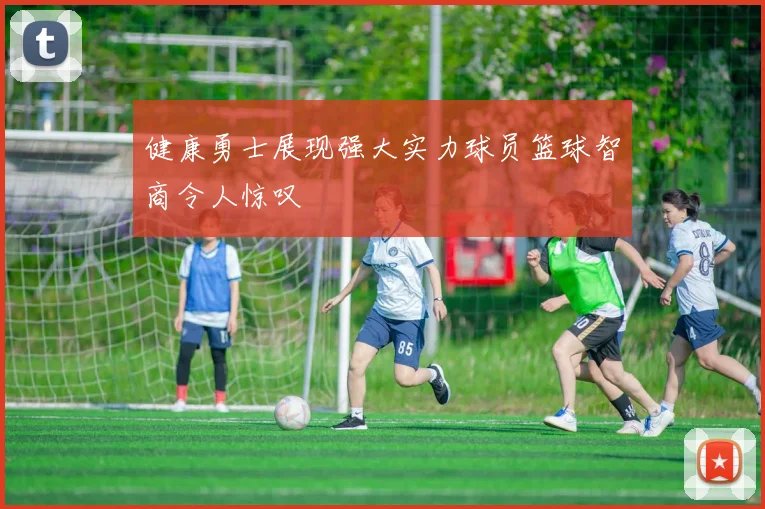 健康勇士展现强大实力球员篮球智商令人惊叹
