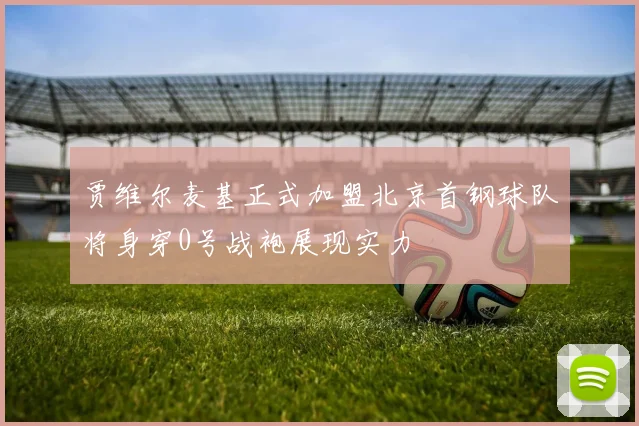 贾维尔麦基正式加盟北京首钢球队将身穿0号战袍展现实力