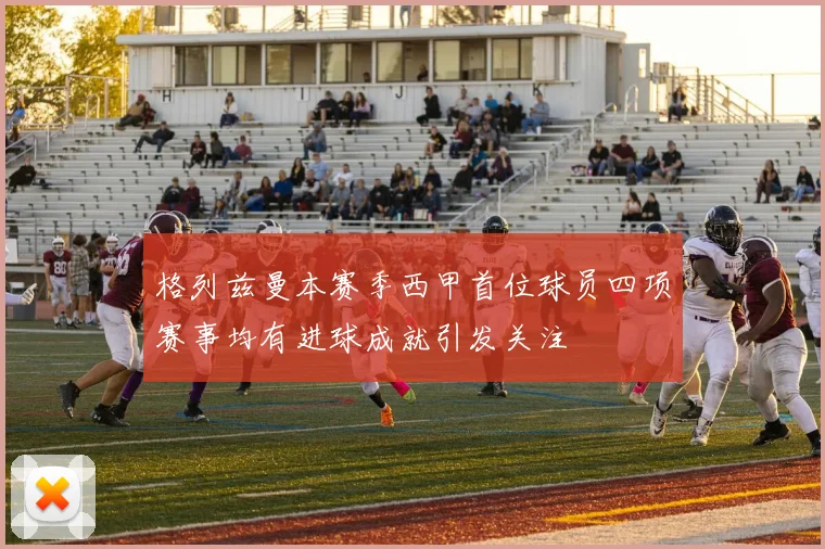 格列兹曼本赛季西甲首位球员四项赛事均有进球成就引发关注