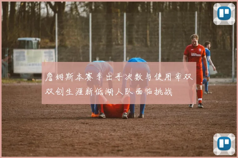 詹姆斯本赛季出手次数与使用率双双创生涯新低湖人队面临挑战