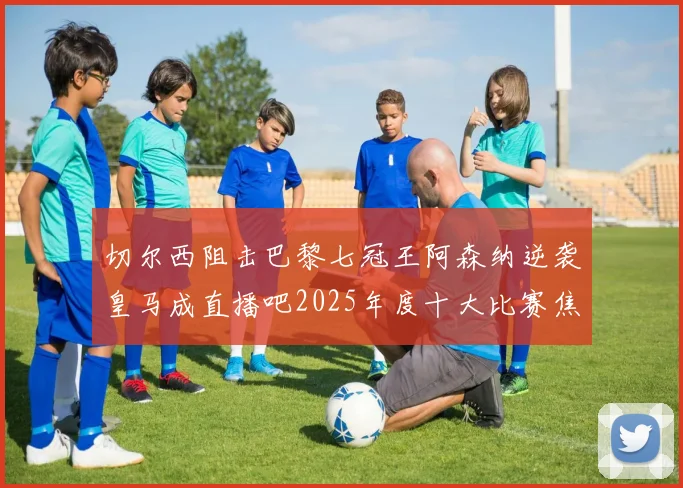 切尔西阻击巴黎七冠王阿森纳逆袭皇马成直播吧2025年度十大比赛焦点