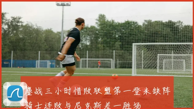 鏖战三小时惜败联盟第一登米缺阵骑士连败与尼克斯差一胜场