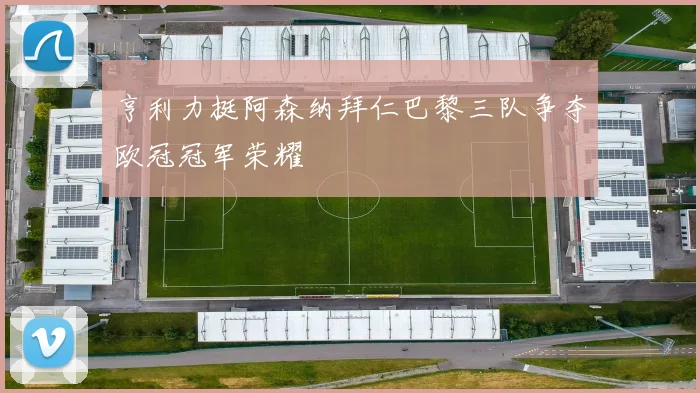 亨利力挺阿森纳拜仁巴黎三队争夺欧冠冠军荣耀