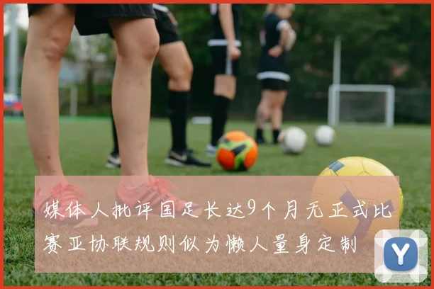 媒体人批评国足长达9个月无正式比赛亚协联规则似为懒人量身定制