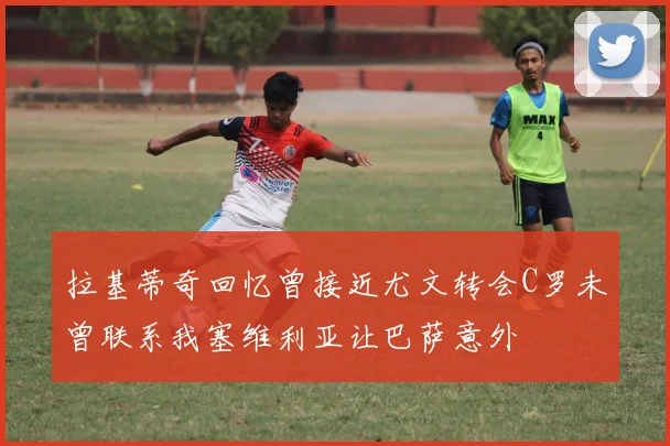 拉基蒂奇回忆曾接近尤文转会C罗未曾联系我塞维利亚让巴萨意外