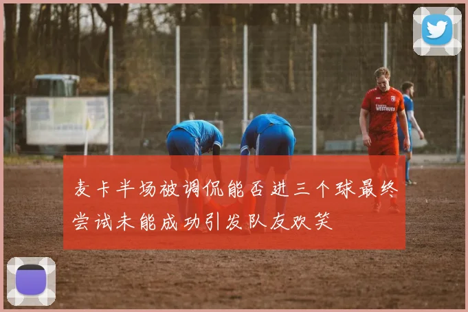 麦卡半场被调侃能否进三个球最终尝试未能成功引发队友欢笑