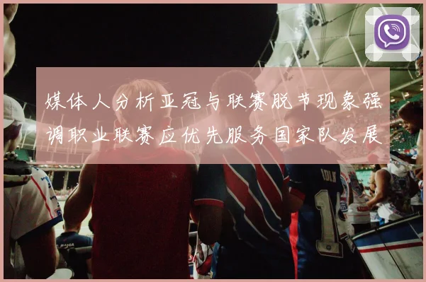 媒体人分析亚冠与联赛脱节现象强调职业联赛应优先服务国家队发展