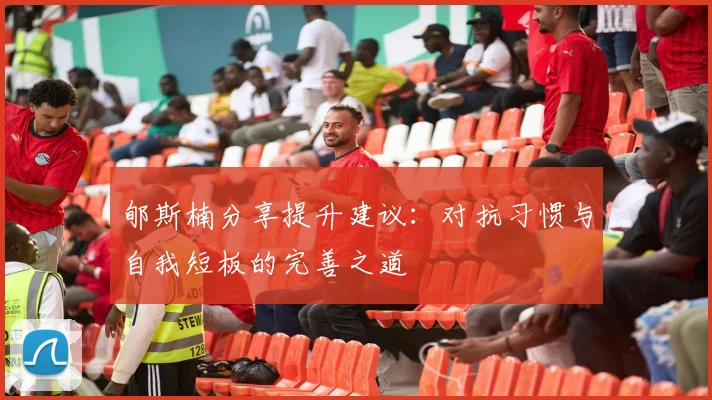 郇斯楠分享提升建议：对抗习惯与自我短板的完善之道