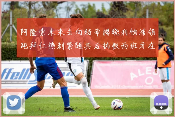 阿隆索未来去向赔率揭晓利物浦领跑拜仁热刺紧随其后执教西班牙在列