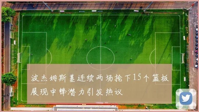 波杰姆斯基连续两场抢下15个篮板展现中锋潜力引发热议