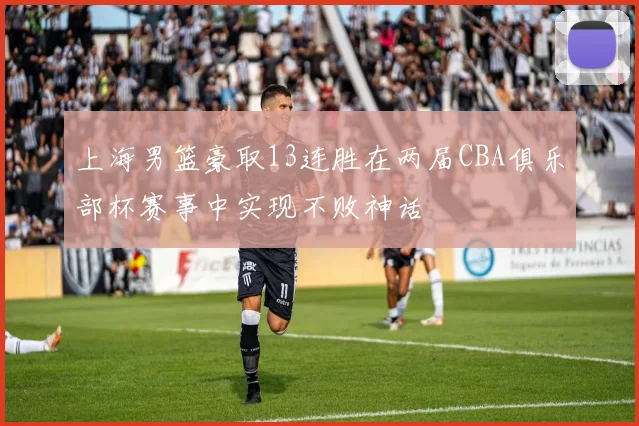 上海男篮豪取13连胜在两届CBA俱乐部杯赛事中实现不败神话