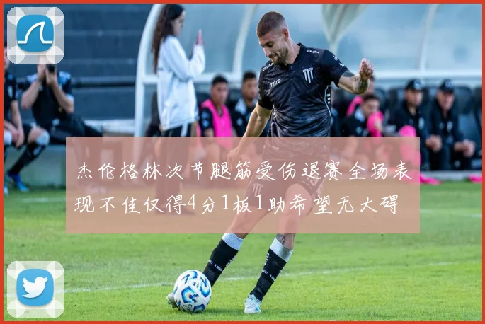 杰伦格林次节腿筋受伤退赛全场表现不佳仅得4分1板1助希望无大碍